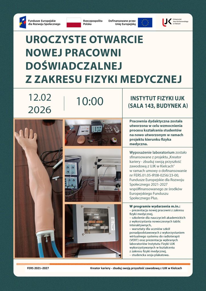 Jest to plakat informujący o uroczystym otwarciu nowej pracowni doświadczalnej z zakresu fizyki medycznej, które odbędzie się 12 lutego 2026 roku o godzinie 10 w Instytucie Fizyki UJK (sala 143, budynek A). Na górze plakatu znajdują się loga, od lewej: Fundusze Europejskie dla Rozwoju Społecznego, Flaga Polski, Dofinansowane przez Unię Europejską oraz logo UJK w Kielcach. Na plakacie znajduje się także informacja o tym, że wyposażenie laboratorium zostało sfinansowane z projektu „Kreator kariery – zbuduj swoją przyszłość zawodową z UJK w Kielcach” realizowany przez Uniwersytet Jana Kochanowskiego w Kielcach w ramach programu Fundusze Europejskie dla Rozwoju Społecznego 2021-2027 (FERS) współfinansowany ze środków Europejskiego Funduszu Społecznego Plus (EFS+) na podstawie umowy o dofinansowanie projektu nr FERS.01.05-IP.08-0256/23-00 zawartej z Narodowym Centrum Badań i Rozwoju. Na plakacie zostały także umieszczone zdjęcia przedstawiające elementy wyposażenia nowej pracowni dydaktycznej z zakresu fizyki medycznej. Widoczne są fragmenty edukacyjnych zestawów doświadczalnych wykorzystywanych w kształceniu studentów, w tym elementy zestawów związanych z obrazowaniem metodą rezonansu magnetycznego, komputerową tomografią ultradźwiękową, echografią ultradźwiękową oraz sonografią dopplerowską. Na zdjęciach przedstawiono miedzy innymi modele anatomiczne stosowane w diagnostyce ultradźwiękowej, stanowiska laboratoryjne z aparaturą pomiarową i modułami elektronicznymi, a także elementy konstrukcyjne zestawów umożliwiających demonstrację zasad działania technik obrazowania i diagnostyki medycznej. Fotografie prezentują rzeczywiste stanowiska dydaktyczne wykorzystywane podczas ćwiczeń laboratoryjnych z fizyki medycznej
